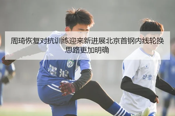 周琦恢复对抗训练迎来新进展北京首钢内线轮换思路更加明确